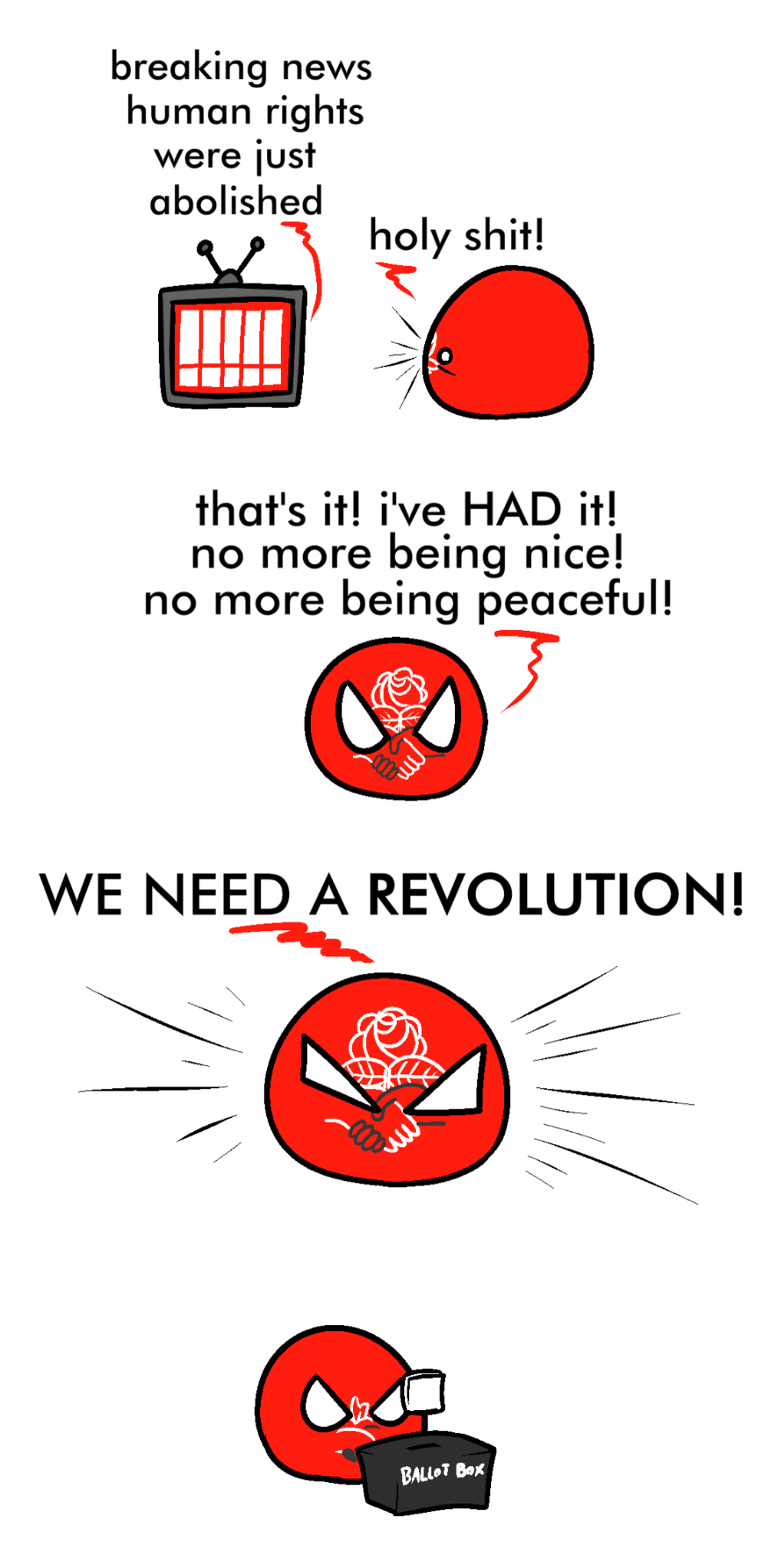 4 panel meme, stacked. 
Top panel shows DSA ball watching TV. TV says, "Breaking news, human rights were just abolished". DSA ball says, "Holy shit!".
2nd panel shows DSA ball saying, "That's it, I've HAD it! No more being nice, no more being peaceful!"
3rd panel shows DSA ball saying, "WE NEED A REVOLUTION!"
Last panel shows DSA ball at the ballot box casting their vote.