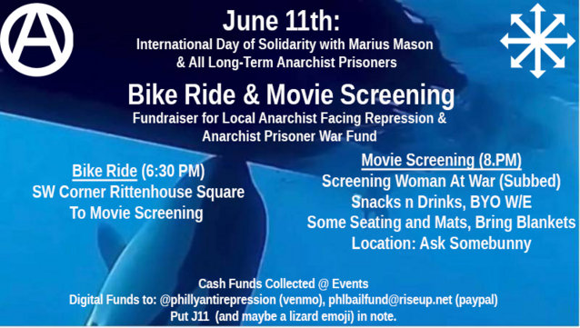 June 11th: International Day of Solidarity with Marius Mason & All Long-Term Anarchist Prisoner
Bike Ride & Movie Screening
Fundraiser for Local Anarchist Facing Repression & Anarchist Prisoner War Fund
Bike Ride (6:30 PM)
SW Corner Rittenhouse Square
To Movie Screening
Movie Screening (8.PM)
Screening Woman At War (Subbed)
Snacks n Drinks, BYO W/E
Some Seating and Mats, Bring Blankets
Location: Ask Somebunny
Cash Funds Collected @ Events
Digital Funds to @phillyantirepression (venmo), phlbailfund@riseup.net (paypal)
Put J11 (and maybe a lizard emoji) in note