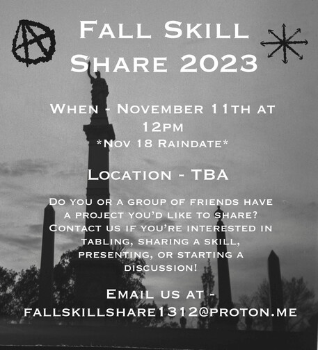 Fall Skill Share 2023 When - November 11 at 12pm *Nov 18 Raindate* Location - TBA Do you or a group of friends have a project you'd like to share? Contact us if you're interested in tabling, sharing a skill, presenting, or starting a discussion! Email us at - fallskillshare1312@proton.me