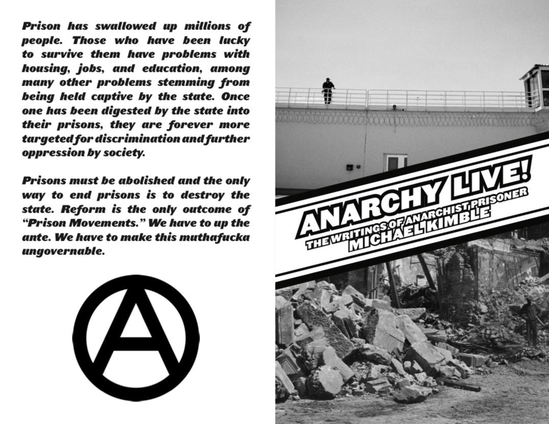 First page of imposed PDF for zine entitled "Anarchy Live! The Writings of Anarchist Prisoner Michael Kimble." On the left, the back cover features the pullout quote:

"Prison has swallowed up millions of people. Those who have been lucky to survive them have problems with housing, jobs, and education, among many other problems stemming from being held captive by the state. Once one has been digested by the state into their prisons, they are forever more targeted for discrimination and further oppression by society.

Prisons must be abolished and the only way to end prisons is to destroy the state. Reform is the only outcome of
"Prison Movements." We have to up the ante. We have to make this muthafucka ungovernable."